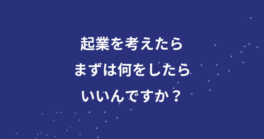 起業を考えたらまずは何をしたらいいんですか？？